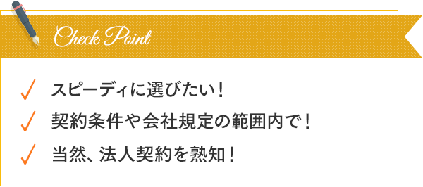 スピーディーに選びたい！契約条件や会社規定の範囲内で！当然、法人契約を熟知！