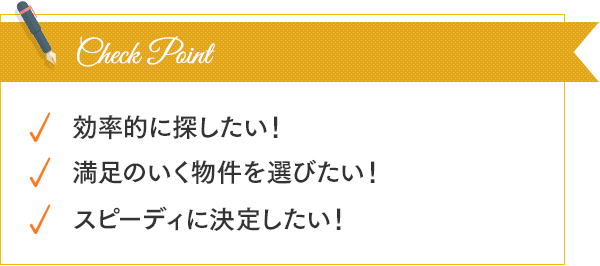 効率的に探したい！満足のいく物件を選びたい！スピーディーに決定したい！