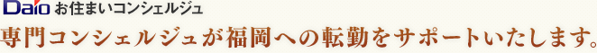 Daioお住まいコンシェルジュ 専門コンシェルジュが福岡への転勤をサポートいたします。